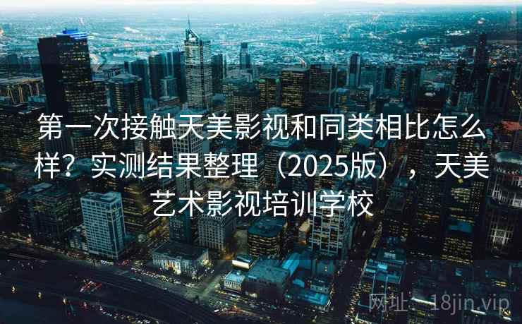 第一次接触天美影视和同类相比怎么样？实测结果整理（2025版），天美艺术影视培训学校