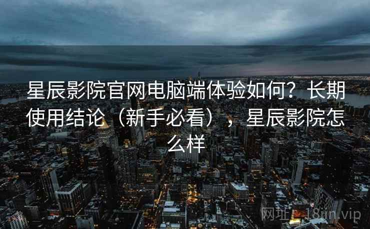 星辰影院官网电脑端体验如何？长期使用结论（新手必看），星辰影院怎么样
