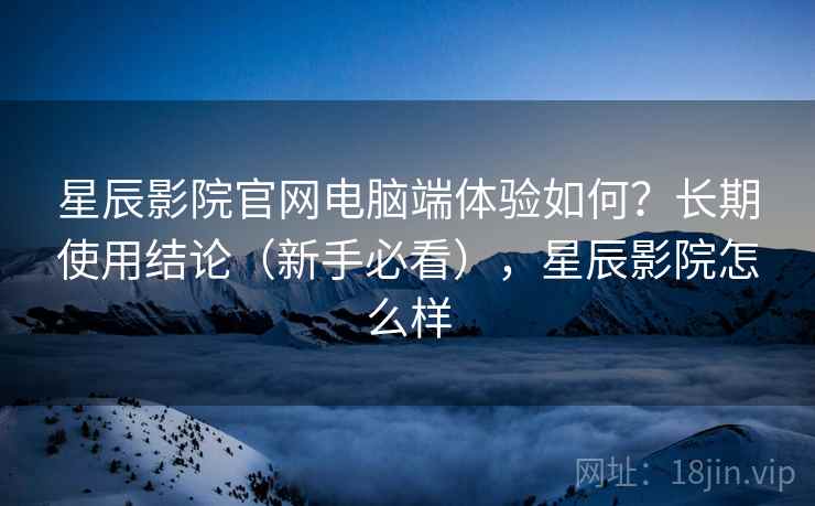 星辰影院官网电脑端体验如何？长期使用结论（新手必看），星辰影院怎么样