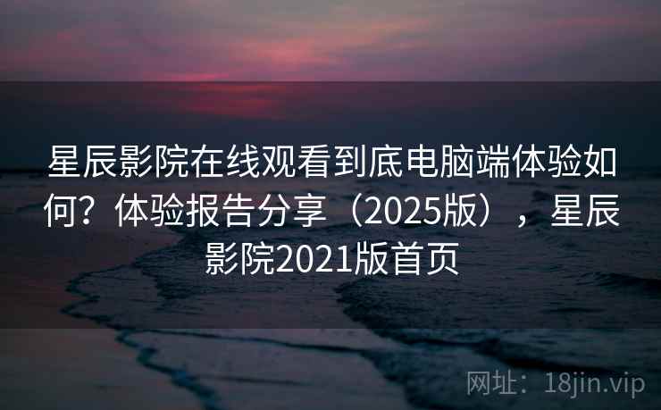 星辰影院在线观看到底电脑端体验如何？体验报告分享（2025版），星辰影院2021版首页