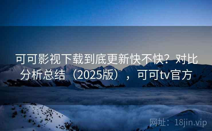可可影视下载到底更新快不快？对比分析总结（2025版），可可tv官方