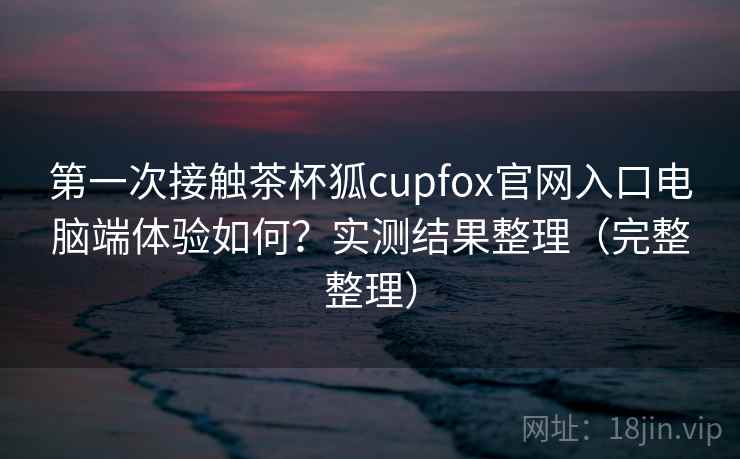 第一次接触茶杯狐cupfox官网入口电脑端体验如何？实测结果整理（完整整理）