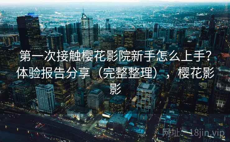 第一次接触樱花影院新手怎么上手？体验报告分享（完整整理），樱花影影