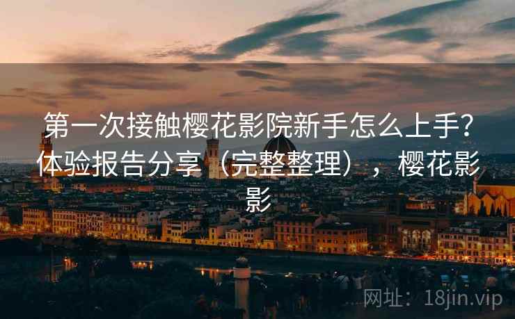 第一次接触樱花影院新手怎么上手？体验报告分享（完整整理），樱花影影