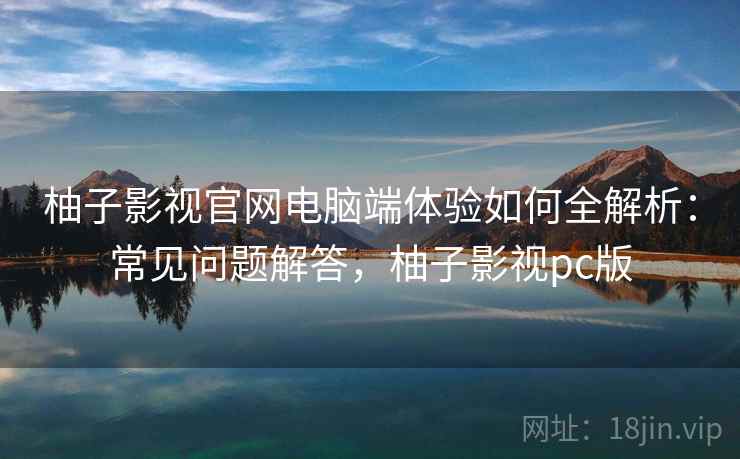 柚子影视官网电脑端体验如何全解析：常见问题解答，柚子影视pc版