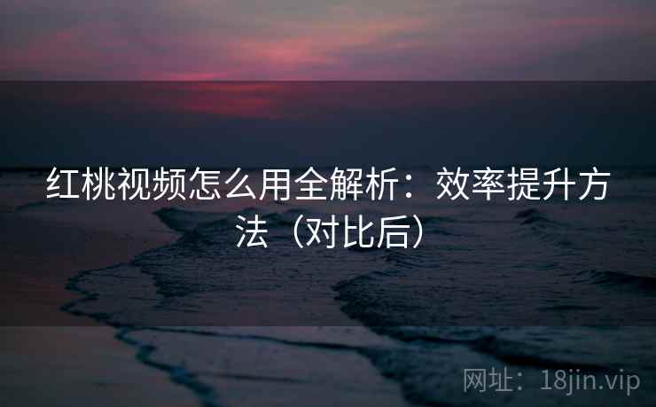 红桃视频怎么用全解析：效率提升方法（对比后）