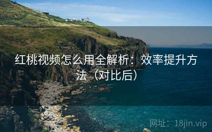 红桃视频怎么用全解析：效率提升方法（对比后）