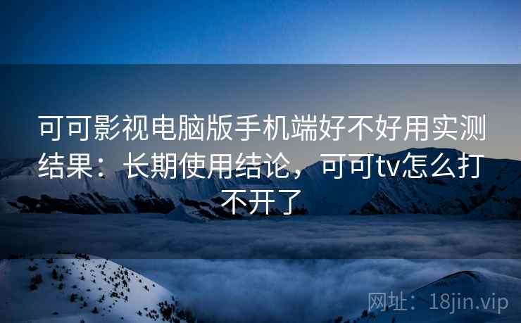可可影视电脑版手机端好不好用实测结果：长期使用结论，可可tv怎么打不开了