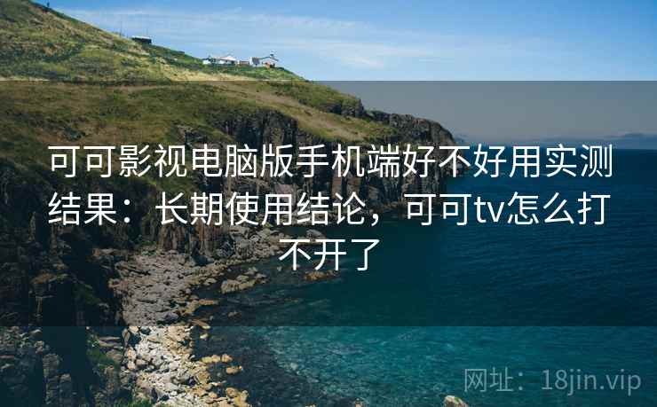 可可影视电脑版手机端好不好用实测结果：长期使用结论，可可tv怎么打不开了