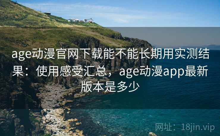 age动漫官网下载能不能长期用实测结果：使用感受汇总，age动漫app最新版本是多少