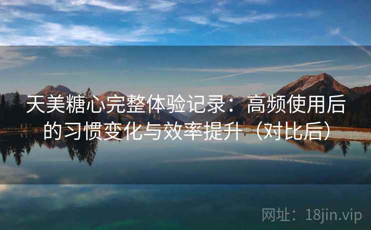 天美糖心完整体验记录：高频使用后的习惯变化与效率提升（对比后）