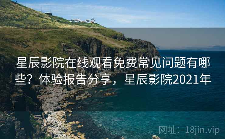 星辰影院在线观看免费常见问题有哪些？体验报告分享，星辰影院2021年