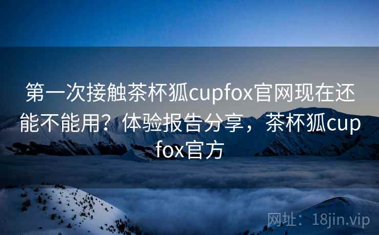 第一次接触茶杯狐cupfox官网现在还能不能用？体验报告分享，茶杯狐cupfox官方