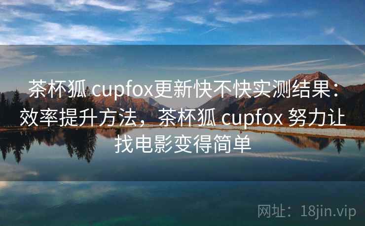 茶杯狐 cupfox更新快不快实测结果：效率提升方法，茶杯狐 cupfox 努力让找电影变得简单