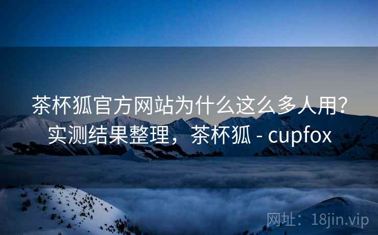 茶杯狐官方网站为什么这么多人用？实测结果整理，茶杯狐 - cupfox
