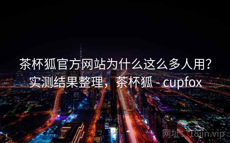 茶杯狐官方网站为什么这么多人用？实测结果整理，茶杯狐 - cupfox