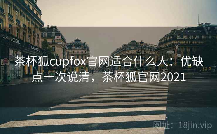 茶杯狐cupfox官网适合什么人：优缺点一次说清，茶杯狐官网2021