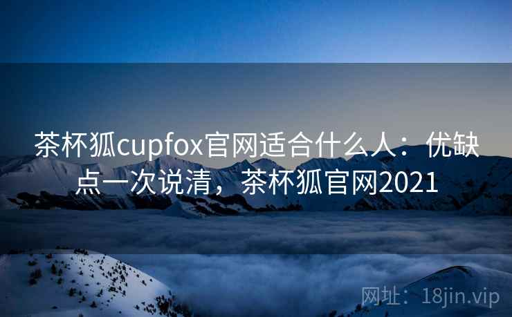 茶杯狐cupfox官网适合什么人：优缺点一次说清，茶杯狐官网2021