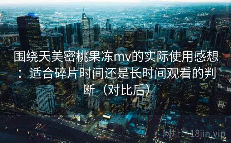 围绕天美密桃果冻mv的实际使用感想：适合碎片时间还是长时间观看的判断（对比后）