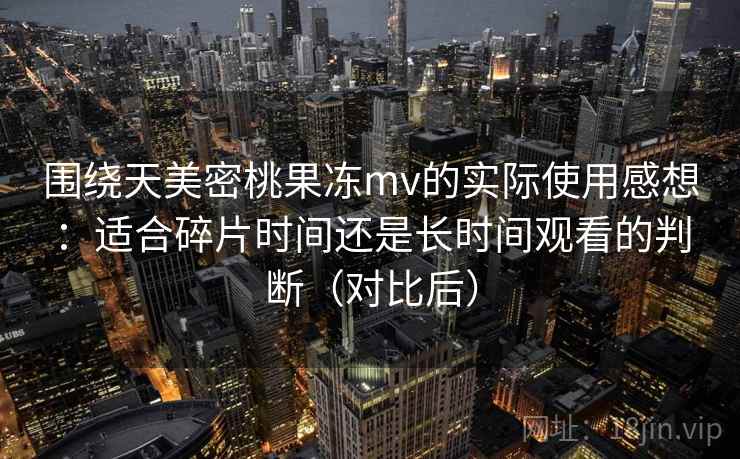围绕天美密桃果冻mv的实际使用感想：适合碎片时间还是长时间观看的判断（对比后）