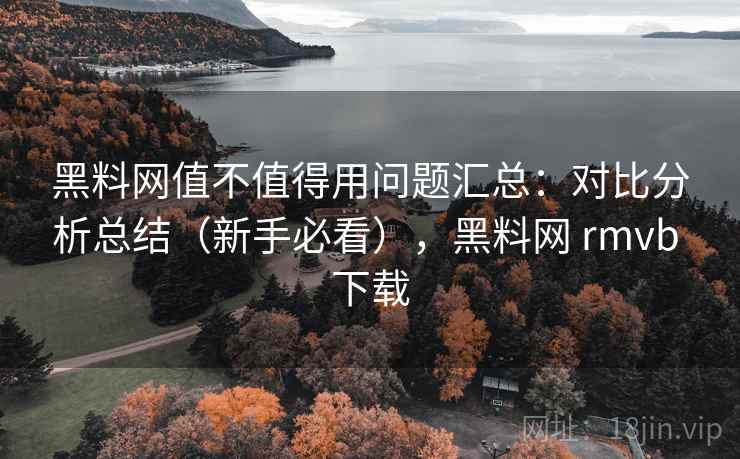 黑料网值不值得用问题汇总：对比分析总结（新手必看），黑料网 rmvb 下载