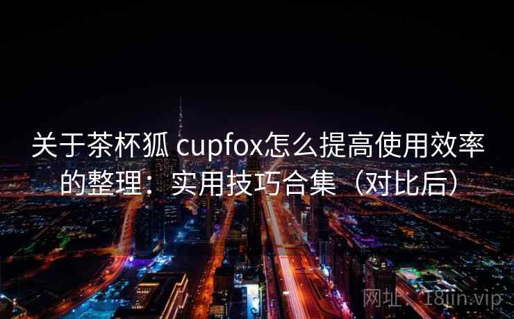 关于茶杯狐 cupfox怎么提高使用效率的整理：实用技巧合集（对比后）