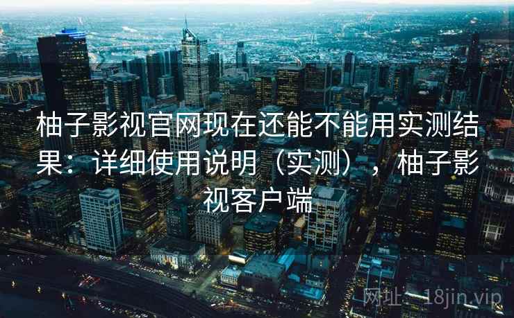 柚子影视官网现在还能不能用实测结果：详细使用说明（实测），柚子影视客户端