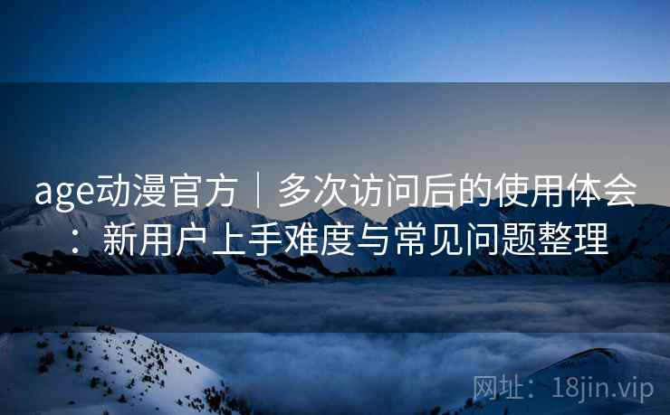 age动漫官方｜多次访问后的使用体会：新用户上手难度与常见问题整理