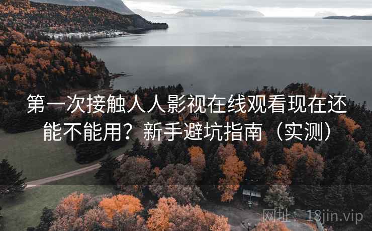 第一次接触人人影视在线观看现在还能不能用？新手避坑指南（实测）