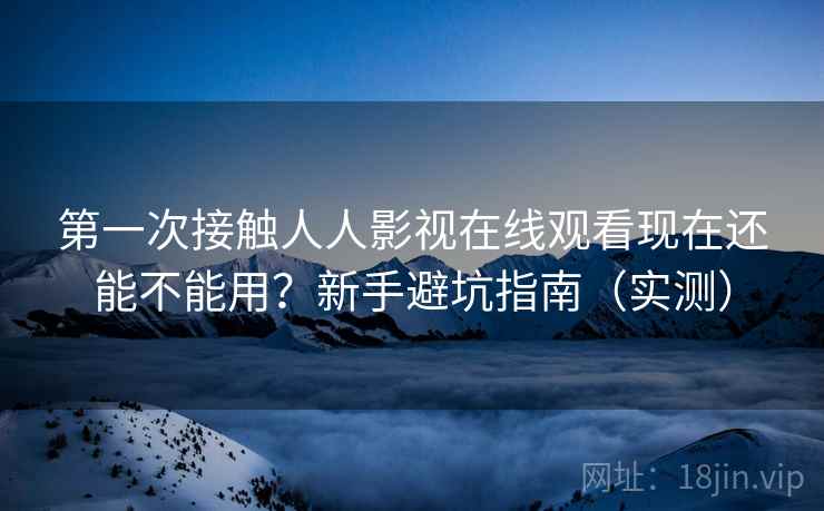 第一次接触人人影视在线观看现在还能不能用？新手避坑指南（实测）
