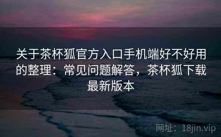 关于茶杯狐官方入口手机端好不好用的整理：常见问题解答，茶杯狐下载最新版本