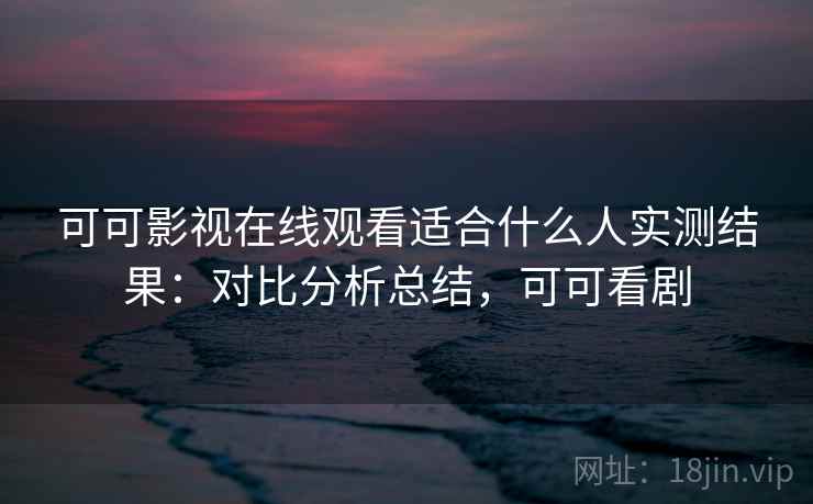 可可影视在线观看适合什么人实测结果：对比分析总结，可可看剧