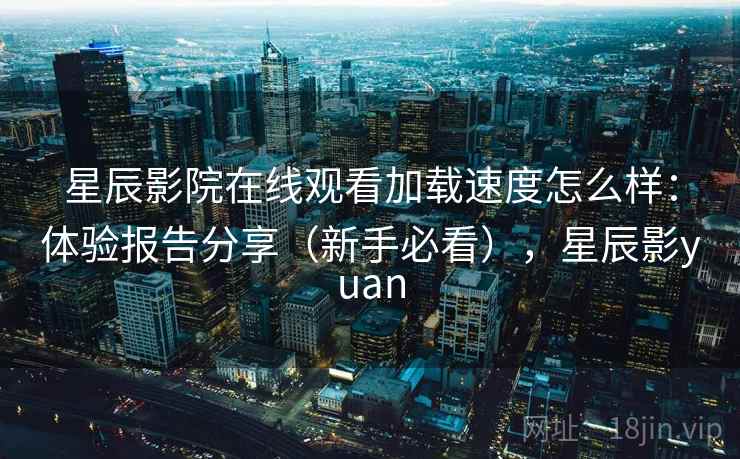 星辰影院在线观看加载速度怎么样：体验报告分享（新手必看），星辰影yuan