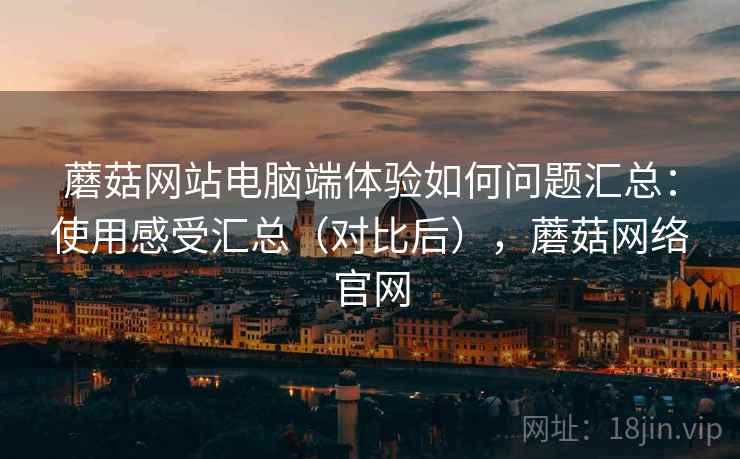 蘑菇网站电脑端体验如何问题汇总：使用感受汇总（对比后），蘑菇网络官网