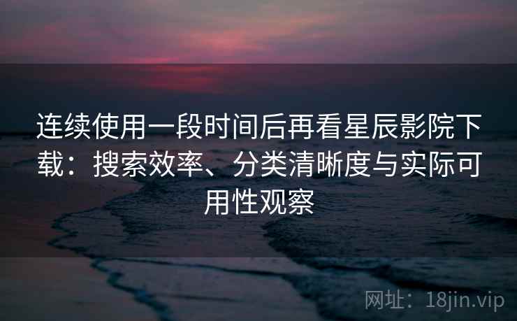连续使用一段时间后再看星辰影院下载：搜索效率、分类清晰度与实际可用性观察