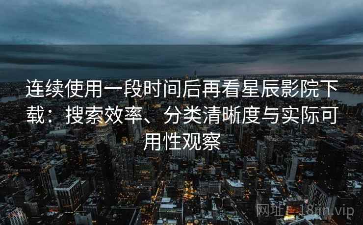 连续使用一段时间后再看星辰影院下载：搜索效率、分类清晰度与实际可用性观察